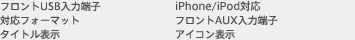 フロントUSB入力端子　iPhone/iPod対応　対応フォーマット　フロントAUX入力端子　タイトル表示　アイコン表示