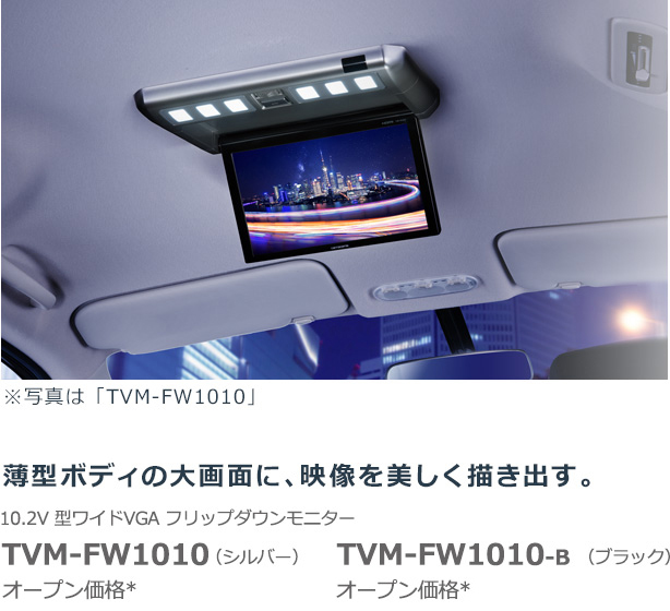 ※写真は「TVM-FW1010」 薄型ボディの大画面に、映像を美しく描き出す。 10.2V 型ワイドVGA フリップダウンモニター TVM-FW1010（シルバー） オープン価格* TVM-FW1010-B （ブラック） NEW 7月発売予定 オープン価格*