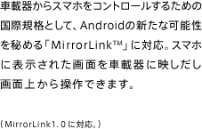 車載器からスマホをコントロールするための国際規格として、Androidの新たな可能性を秘める「MirrorLink」に対応。スマホに表示された画面を車載器に映しだし画面上から操作できます。（MirrorLink1.0に対応。）