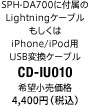 SPH-DA700に付属のLightningケーブル もしくはiPhone/iPod用USB変換ケーブル CD-IU010 希望小売価格4,000円（税別）