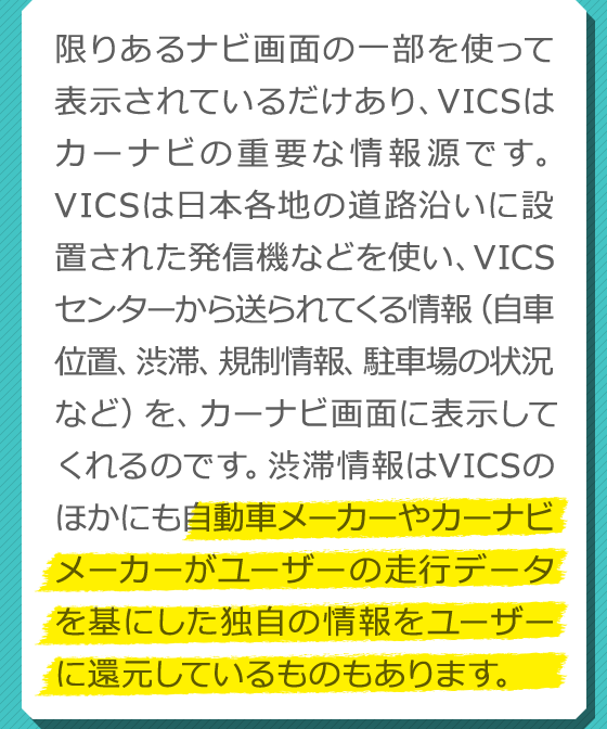 限りあるナビ画面の一部を使って表示されているだけあり、VICSはカーナビの重要な情報源です。VICSは日本各地の道路沿いに設置された発信機などを使い、VICSセンターから送られてくる情報（自車位置、渋滞、規制情報、駐車場の状況など）を、カーナビ画面に表示してくれるのです。渋滞情報はVICSのほかにも自動車メーカーやカーナビメーカーがユーザーの走行データを基にした独自の情報をユーザーに還元しているものもあります。