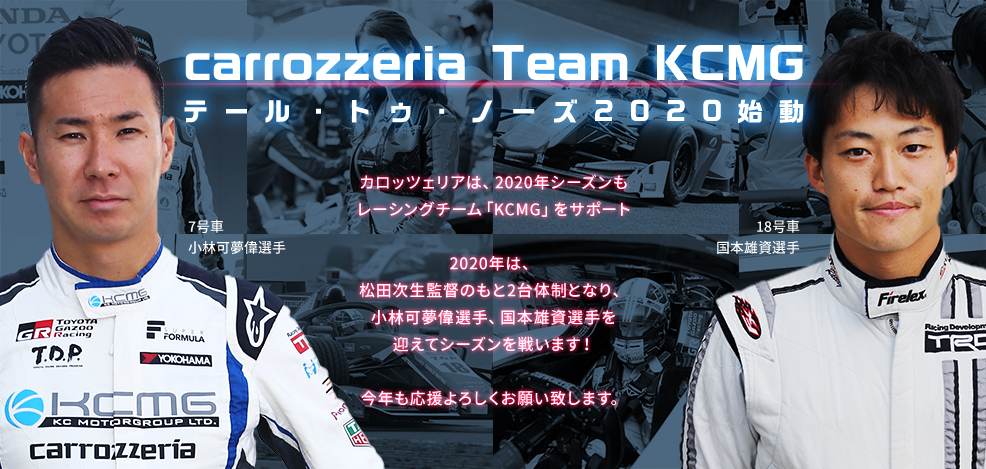 carrozzeria Team KCMG テール・トゥ・ノーズ2020始動 カロッツェリアは、2020年シーズンも レーシングチーム「KCMG」をサポート 2020年は、松田次生監督のもと2台体制となり、小林可夢偉選手、国本雄資選手を迎えてシーズンを戦います！ 今年も応援よろしくお願い致します。
