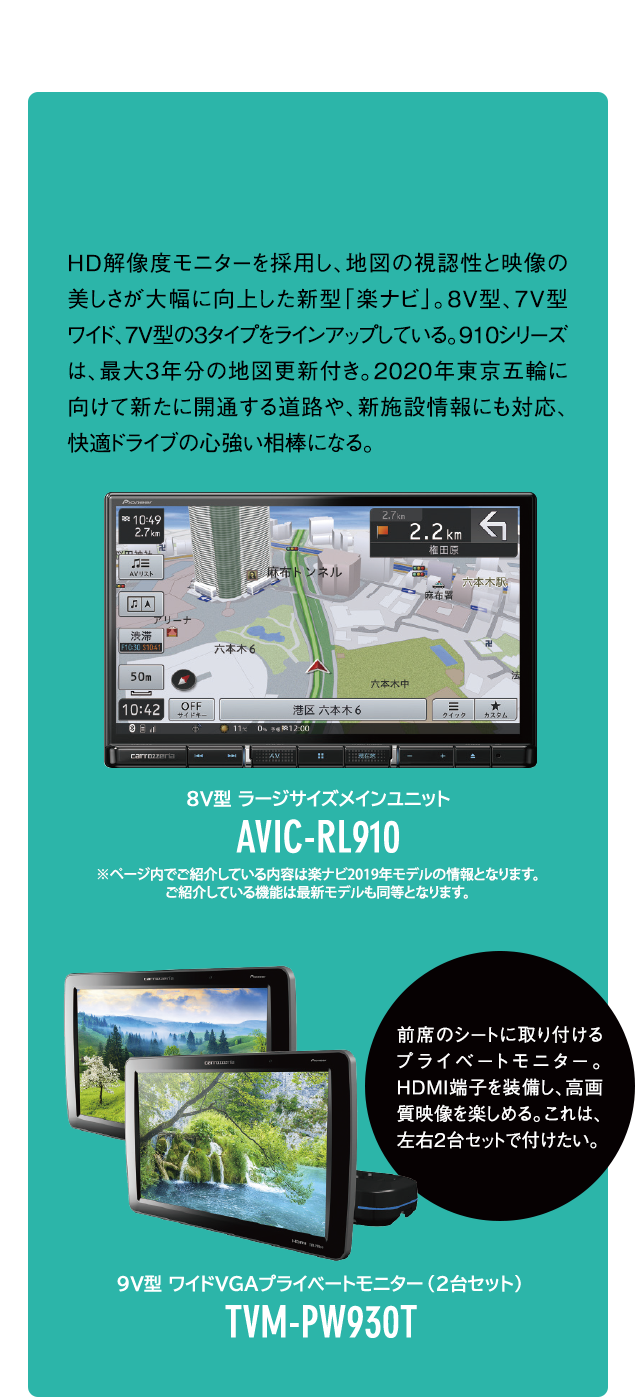 HD解像度モニターを採用し、地図の視認性と映像の美しさが大幅に向上した新型「楽ナビ」。8V型、7V型ワイド、7V型の3タイプをラインアップしている。910シリーズは、最大3年分の地図更新付き。2020年東京五輪に向けて新たに開通する道路や、新施設情報にも対応、快適ドライブの心強い相棒になる。