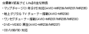 ☆最新の『楽ナビLite』の主な特長,・マップチャージ（3年分付）対応(AVIC-MRZ09/MRZ07/MRZ05),・地上デジタルTVチューナー搭載(AVIC-MRZ09),・ワンセグチューナー搭載(AVIC-MRZ07/MRZ05/MRZ03),・DVD-VIDEO再生(AVIC-MRZ09/MRZ07),・CD/USB/SD対応